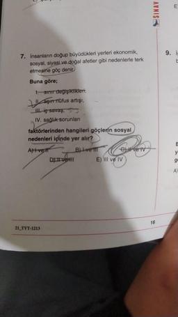 7. Insanların doğup büyüdükleri yerleri ekonomik,
sosyal, siyasi ve doğal afetler gibi nedenlerle terk
etmesine göç denir
Buna göre;
1. sınır değişiklikleri,
aşır nüfus artışı,
III. iç savaş,
IV. sağlık sorunları
faktörlerinden hangileri göçlerin sosyal
nedenleri içinde yer alır?
A) I ve Ir
21 TYT-1213
D) II ve III
B)-ve TII
e) Il ve IV
E) IIl ve IV
SINAV
16
E
9. i
E
y
ge
A)