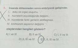 5. İnsanda döllenmeden sonra embriyonik gelişimde;
1. doku ve organ oluşumu,
II. hücrelerin büyüklüğünde değişim,
III. hücrelerde farklı genlerin aktifleşmesi,
IV. kromozom sayısının değişimi
olaylarından hangileri gözlenir?
A) I ve III
B) II ve IV
D) II, III ve IV
C) I, II ve III
E) I, II, III ve IV