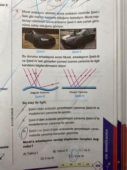 sal X
haları
sima
HIZ VE RENK YAYINLARI
4. Murat arabasını aldıktan sonra arabanın üzerinde Şekil-l
deki gibi mat bir kaplama olduğunu farkediyor. Murat kap-
lamayı söktükten sonra arabanın Şekil-Il deki parlak görü-
nüme sahip olduğunu görüyor.
Şekil-I
Şekil-II
Bu durumu arkadaşına soran Murat, arkadaşının Şekil-III
ve Şekil-IV teki görselleri çizmesi üzerine yansıma ile ilgili
kendisini bilgilendirmesini istiyor.
Dağınık Yansıma
Şekil-III
Bu, olay ile ilgili,
X.
Şekil-l'deki arabada gerçekleşen yansıma Şekil-III te
modellenen yansıma ile aynıdır.
Şekil-ll'deki arabada gerçekleşen yansıma Şekil-IV'te
modellenenen yansıma ile aynıdır.
All. Şekil-I ve Şekil-ll'deki arabalarda gerçekleşen yansı-
malarda yansıma kanunları geçerlidir.
Düzgün Yansıma
Şekil-IV
Murat'a arkadaşının verdiği bilgilerden hangileri doğ-
rudur?
A) Yalnız I
B) Yalnız II
D) II ve III
1.A
C) I ve II
E I, II ve III
2.B
3.C
4.E
223
FİZİK - ÜNİVERSİTE HAZIRLIK
