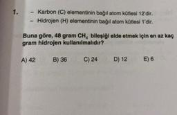 1.
Karbon (C) elementinin bağıl atom kütlesi 12'dir.
- Hidrojen (H) elementinin bağıl atom kütlesi 1'dir.
1
Buna göre, 48 gram CH4 bileşiği elde etmek için en az kaç
gram hidrojen kullanılmalıdır?
A) 42
B) 36
C) 24
D) 12 E) 6