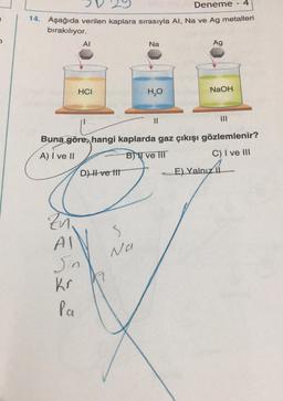 Deneme 4
14. Aşağıda verilen kaplara sırasıyla Al, Na ve Ag metalleri
bırakılıyor.
Zn.
AI
AI
HCI
Sin
Kr
Pa
Buna göre, hangi kaplarda gaz çıkışı gözlemlenir?
A) I ve II
B) ve III
C) I ve III
D) Il ve tit
K
Na
S
Na
H₂O
Ag
NaOH
-E) Yalnız II