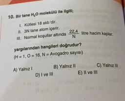 10. Bir tane H₂O molekülü ile ilgili;
1. Kütlesi 18 akb'dir.
II.
3N tane atom içerir.
III. Normal koşullar altında
A) Yalnız I
yargılarından hangileri doğrudur?
(H = 1, O=16, N = Avogadro sayısı)
D) I ve III
22,4
N
B) Yalnız II
118
litre hacim kaplar.
C) Yalnız III
E) II ve III