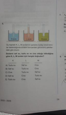 5.
K SIVISI
Üç kaptaki K, L, M sıvılarının içerisine özdeş kılcal boru-
lar daldınldığında sıvıların borulardaki görünümü şekiller-
deki gibi oluyor.
(2022-2023)
L Sivisi
Sıvıların saf su, tuzlu su ve civa olduğu bilindiğine
göre K, L, M sıvıları için hangisi doğrudur?
L
M
K
A) Tuzlu su
B) Saf su
C) Civa
D) Saf su
E) Tuzlu su
M sivisi
Saf su
Tuzlu su
Tuzlu su
Civa
Civa
Civa
Civa
Saf su
Tuzlu su
Saf su
14
7.
Az
EE a
Bu
ka
A)
8. N.
ya
A
C
C