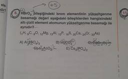 ele-
dir?
-2
+5
8. HBrO3 bileşiğindeki brom elementinin yükseltgenme
basamağı değeri aşağıdaki bileşiklerden hangisindeki
altı çizili element atomunun yükseltgenme basamağı ile
aynıdır?
(₁H, 6C, 80, 12Mg, 13AI, 15P, 16S, 20Ca, 24Cr, 33As)
47
A) AIR (SO4)3
-DY HAS
By MgCO3
HAGER
E) Ca3(PO4)2
€) CaCr₂O7²
G
11