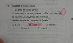 10. Vejetatif üreme ile ilgili;
1. Sadece bitkilerde görülür.
er
II. Adaptasyon yeteneği yüksek canlılar meydana gelir.
III. Genetik varyasyonlara neden olmaz,
verilen yargılardan hangileri doğrudur?
A) I ve II
D) II ve III
B) I ve III
C) Yalnız II
E) I, II ve III
13