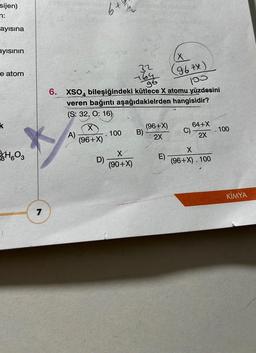 sijen)
n:
ayısına
ayısının
e atom
k
H603
7
A)
gt
6. XSO bileşiğindeki kütlece X atomu yüzdesini
veren bağıntı aşağıdakielrden hangisidir?
(S: 32, O: 16)
X
(96+X)
D)
100
32
X
(90+X)
B)
(96+X)
2X
(X
(96 tx)
100
E)
C)
64+X
2X
X
(96+X). 100
100
KİMYA