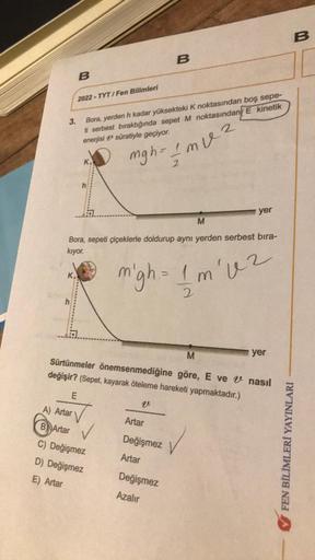 K
h
B
2022-TYT/Fen Bilimleri
A) Artar
B Artar
E
Bora, yerden h kadar yüksekteki K noktasından boş sepe-
ti serbest bıraktığında sepet M noktasından E kinetik
enerjisi süratiyle geçiyor.
K
M
Bora, sepeti çiçeklerle doldurup aynı yerden serbest bıra-
kıyor.
