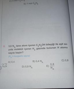 C) 3
23
6. 3,6 N tane atom içeren C₂H5OH bileşiği ile eşit sa-
yıda molekül içeren H₂ gazında bulunan H atomu
sayısı kaçtır?
(N = Avogadro sayısı)
E) 1 mol CH
A) 0,4
B) 0,4 N
D) 0,8-NA
E)
0,8
N
A
C) 0,8