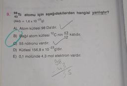 9. 98Tc atomu için aşağıdakilerden hangisi yanlıştır?
43
(Akb = 1,6 x 10-23 g)
A) Atom kütlesi 98 Da'dır.
12
B) Bağıl atom kütlesi ¹2C nin
43
12
katıdır.
C) 55 nötronu vardır.
D) Kütlesi 156,8 x 10-2g'dir.
E) 0,1 molünde 4,3 mol elektron vardır.
98,
13
SS