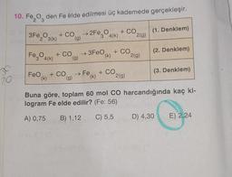 10. Fe₂O den Fe elde edilmesi üç kademede gerçekleşir.
2Fe3 4(k)
+ CO
(g)
Cr
30
20m
3Fe2O3(k)
Fe3O4(K)
+ CO
(g)
FeO + CO
(k)
(g)
→3FeO
+ CO
+ CO
(k)
+ CO
→Fe,
(k)
2(g)
2(g)
2(g)
(1. Denklem)
(2. Denklem)
(3. Denklem)
Buna göre, toplam 60 mol CO harcandığında kaç ki-
logram Fe elde edilir? (Fe: 56)
A) 0,75 B) 1,12
C) 5,5
D) 4,30
E) 2,24