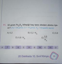 A
11. 32 gram Fe₂O3 bileşiği kaç tane oksijen atomu içe-
rir? (Fe = 56 g/mol, O = 16 g/mol, N = Avogadro sayısı)
A) 0,2
B) 0,2-N,
C) 0,6
7 B
4
D) 0,6-NA
8
(0)
9
B
10
E)
0,6
N
E
A
11
D
20 Dakikada 10. Sınıf Kimya 19