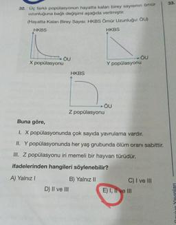 32. Üç farklı popülasyonun hayatta kalan birey sayısının ömür
uzunluğuna bağlı değişimi aşağıda verilmiştir.
(Hayatta Kalan Birey Sayısı: HKBS Ömür Uzunluğu: OU)
HKBS
HKBS
X popülasyonu
ÖU
HKBS
Z popülasyonu
D) II ve III
ÖU
Y popülasyonu
- ÖU
OU
Buna göre,
I. X popülasyonunda çok sayıda yavrulama vardır.
II. Y popülasyonunda her yaş grubunda ölüm oranı sabittir.
III. Z popülasyonu iri memeli bir hayvan türüdür.
ifadelerinden hangileri söylenebilir?
A) Yalnız I
B) Yalnız II
C) I ve III
E) I, II ve III
33.
Yayınları