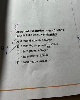 r
3. Aşağıdaki ifadelerden hangisi 1 akb'ye
(atomik kütle birimi) eşit değildir?
A) tane H atomunun kütlesi
1
B) 1 tane 12C iztopunun 12
C) 1 tane proton kütlesi
D) 1 tane elektron kütlesi
E) 1 tane nötron kütlesi
kütlesi