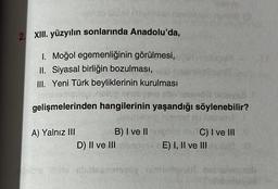 udalovinek
2. XIII. yüzyılın sonlarında Anadolu'da,
1. Moğol egemenliğinin görülmesi,
II. Siyasal birliğin bozulması,
III. Yeni Türk beyliklerinin kurulması
neisg
abr
gelişmelerinden hangilerinin yaşandığı söylenebilir?
majoret
A) Yalnız III
B) I ve II mighid SuTC) I ve III
D) II ve III ibadys E) I, II ve II
Sublo Ibito abatesosasy intofincan
util
inderin