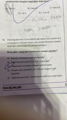 yargılarından hangileri kesinlikle doğrudur?
Yalnız I
D) I ve II
lame
B) Yalnız
E) I, II ve III
He was
2
C) Yalnız III
H₂ SO NaOH
24
FEN BİLİMLERİ TYT
2
12. Oda koşullarında 2 mol sülfürik asit içeren sulu çözelti ile 2
mol sodyum hidroksit içeren sulu çözelti tamamen karıştırı-
larak tam verimli tepkime gerçekleştiriliyor.
APORAL
Buna göre, aşağıdaki ifadelerden hangisi yanlıştır?
A) Kısmen nötralleşme gerçekleşmiştir.
B) Tepkime sonunda 2 mol H₂O oluşmuştur.
C Tepkimenin sınırlayıcı bileşeni sülfürik asittir.
D) Oluşan sulu çözeltinin 25 °C'de pH değeri 7'den
küçüktür.
E) Tepkime sonunda 1 mol sodyum sülfat tuzu oluşmuştur.
37