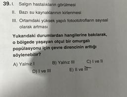 39.1. Salgın hastalıkların görülmesi
II. Bazı su kaynaklarının kirlenmesi
III. Ortamdaki yüksek yapılı fotoototrofların sayısal
olarak artması
Yukarıdaki durumlardan hangilerine bakılarak,
o bölgede yaşayan otçul bir omurgalı
popülasyonu için çevre direncinin arttığı
söylenebilir?
A) Yalnız I
D) I ve III
B) Yalnız III
C) I ve II
E) Il ve Ill