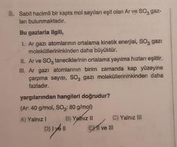 8. Sabit hacimli bir kapta mol sayıları eşit olan Ar ve SO3 gaz-
ları bulunmaktadır.
Bu gazlarla ilgili,
I. Ar gazı atomlarının ortalama kinetik enerjisi, SO, gazi
moleküllerininkinden daha büyüktür.
II. Ar ve SO3 taneciklerinin ortalama yayılma hızları eşittir.
III. Ar gazı atomlarının birim zamanda kap yüzeyine
çarpma sayısı, SO3 gazı moleküllerininkinden daha
fazladır.
yargılarından hangileri doğrudur?
(Ar: 40 g/mol, SO₂: 80 g/mol)
A) Yalnız I
B) Yalnız II
D) I yell
lyé
C) Yalnız III
EXII ve III