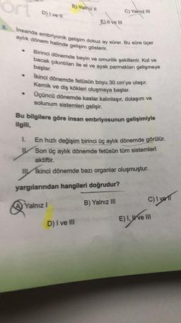 ort
S. Insanda embriyonik gelişim dokuz ay sürer. Bu süre üçer
aylık dönem halinde gelişim gösterir.
●
●
.
D) Ive il
1.
B) Yalnız II
E) Il ve Ill
Birinci dönemde beyin ve omurilik şekillenir. Kol ve
bacak çıkıntıları ile el ve ayak parmakları gelişmeye
başlar.
C) Yalnız III
İkinci dönemde fetüsün boyu 30 cm'ye ulaşır.
Kemik ve diş kökleri oluşmaya başlar.
Üçüncü dönemde kaslar kalınlaşır, dolaşım ve
solunum sistemleri gelişir.
Bu bilgilere göre insan embriyosunun gelişimiyle
ilgili,
Yalnız I
En hızlı değişim birinci üç aylık dönemde görülür.
Son üç aylık dönemde fetüsün tüm sistemleri
aktiftir.
IIIkinci dönemde bazı organlar oluşmuştur.
yargılarından hangileri doğrudur?
B) Yalnız III
D) I ve III
C) I ve 11
ons E) I, ve III