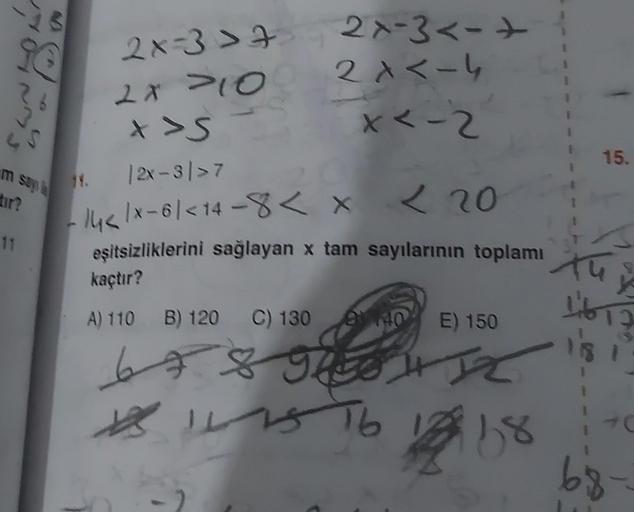 9@
m say la
tır?
11
14.
2x=3>4
2x >10
X >S
|2x-3/>7
2x-3<-
2x<-4
x < -2
14</x-61 <14-8 < x < 20
eşitsizliklerini sağlayan x tam sayılarının toplamı
kaçtır?
A) 110 B) 120 C) 130
140 E) 150
6 7 8 9H IZ
96
111576
168
15.
13
10
68