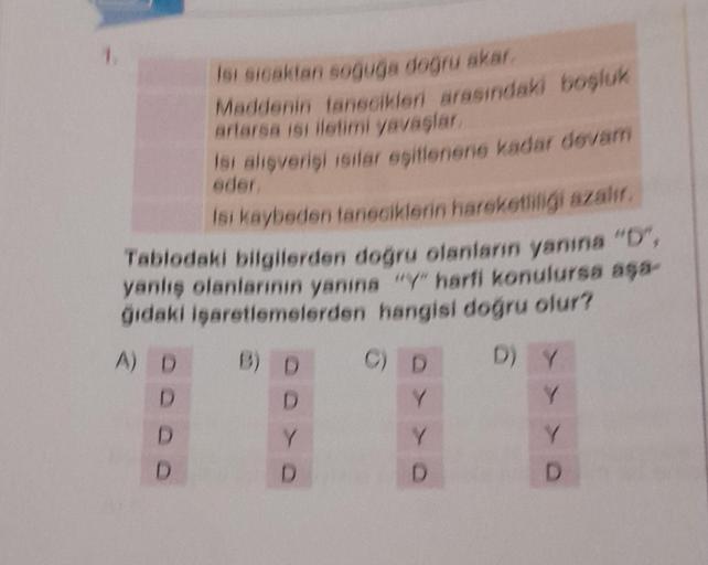 Isi sicaktan soğuğa doğru akar.
Maddenin tanecikleri arasındaki boşluk
artarsa isi iletimi yavaşlar.
Dodo
Isi alışverişi ısılar eşitlenene kadar devam
eder.
Isi kaybeden taneciklerin hareketliliği azalır.
Tablodaki bilgilerden doğru olanların yanına "D",
y
