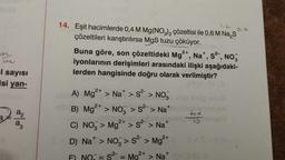 93
l sayısı
isi yan-
a₂
a3
14. Eşit hacimlerde 0,4 M Mg(NO3)2 çözeltisi ile 0,6 M Na₂S
çözeltileri karıştırılırsa MgS tuzu çöküyor.
0,6
Buna göre, son çözeltideki Mg2+, Na+, S², NO₂
iyonlarının derişimleri arasındaki ilişki aşağıdaki-
lerden hangisinde doğru olarak verilmiştir?
2+
A) Mg²+ > Na* > S²-> NO₂
B) Mg²+ > NO > S² > Na+
2+
C) NO > Mg²+ > S² > Na+
D) Na > NO> s² > Mg²+
2+
S²-
2-
= Ma
> Na+
||
4×
10
<S