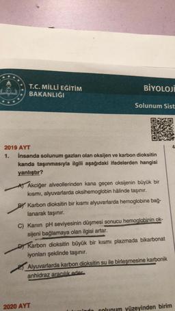 T.C. MİLLİ EĞİTİM
BAKANLIĞI
BİYOLOJİ
2019 AYT
1. İnsanda solunum gazları olan oksijen ve karbon dioksitin
kanda taşınmasıyla ilgili aşağıdaki ifadelerden hangisi
yanlıştır?
Solunum Sist
A) Akciğer alveollerinden kana geçen oksijenin büyük bir
kısmı, alyuvarlarda oksihemoglobin hâlinde taşınır.
BY Karbon dioksitin bir kısmı alyuvarlarda hemoglobine bağ-
lanarak taşınır.
C) Kanin pH seviyesinin düşmesi sonucu hemoglobinin ok-
sijeni bağlamaya olan ilgisi artar.
DKarbon dioksitin büyük bir kısmı plazmada bikarbonat
iyonları şeklinde taşınır.
2020 AYT
Alyuvarlarda karbon dioksitin su ile birleşmesine karbonik
anhidraz aracılık eder
indo
solunum yüzeyinden birim