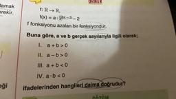 tamak
erekir.
eği
ORNEK
f: R→ R,
f(x) = a.3bx-5-2
f fonksiyonu azalan bir fonksiyondur.
Buna göre, a ve b gerçek sayılarıyla ilgili olarak;
I. a+b>0
II. a-b>0
III. a + b <0
IV. a.b<0
ifadelerinden hangileri daima doğrudur?