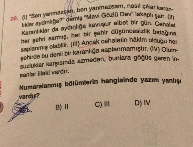 20. (1) "Sen yanmazsan, ben yanmazsam, nasıl çıkar karan-
liklar aydınlığa?" demiş "Mavi Gözlü Dev" lakaplı şair. (II)
Karanlıklar da aydınlığa kavuşur elbet bir gün. Cehalet
her şehri sarmış, her bir şehir düşüncesizlik batağına
saplanmış olabilir. (III) 