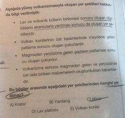 2. Aşağıda yüzey volkanizmasıyla oluşan yer şekilleri hakkın-
da bilgi verilmiştir.
Lav ve volkanik küllerin birikmesi sonucu oluşan düz-
lüklerin akarsularla yarılması sonucu da oluşan yer şe-
killeridir.
Volkan konilerinin üst kesimlerinde meydana gelen
patlama sonucu oluşan çukurlardır.
Magmadan yeryüzüne gelen gazların patlaması sonu-
cu oluşan çukurdur.
Volkanizma sonucu magmadan gelen ve yeryüzünde
üst üste biriken malzemelerin oluşturdukları kabartılar-
dır.
Bu bilgiler arasında aşağıdaki yer şekillerinden hangisi yer
almaz?
A) Krater
B) Yardang
D) Lav platosu
C) Maar
E) Volkan konisi