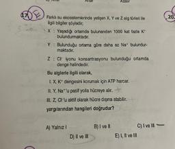 17
Antar
Farklı su ekosistemlerinde yetişen X, Y ve Z alg türleri ile
ilgili bilgiler şöyledir;
X: Yaşadığı ortamda bulunandan 1000 kat fazla K*
bulundurmaktadır.
Y : Bulunduğu ortama göre daha az Na+ bulundur-
maktadır.
A) Yalnız I
Z: CH iyonu konsantrasyonu bulunduğu ortamda
denge halindedir.
Bu alglerle ilgili olarak,
I. X, K+ dengesini korumak için ATP harcar.
II. Y, Nat'u pasif yolla hücreye alır.
III. Z, C'u aktif olarak hücre dışına atabilir.
yargılarından hangileri doğrudur?
Azalır
D) II ve III
B) I ve II
E) I, II ve III
C) I ve III
20