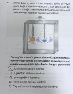 4.
Orijinal boyu olan, kütlesi önemsiz esnek bir yayın
ucuna bağlı K cismi ile uzunluğul olan esnemeyen bir
ipin ucuna bağlı L cismi durgun bir asansörün içinde eşit
periyotlu basit harmonik hareket yapmaktadır.
www
Buna göre, asansör yukarı yönde düzgün hızlanarak
harekete geçtiğinde de sarkaçların periyotlarının eşit
olması için aşağıdaki işlemlerden hangisi yapılabilir?
A) K cisminin kütlesini artırma
B) L cisminin kütlesini azaltma
C) ĺp uzunluğunu kısaltma
D) Yayın orjinal boyunu kısaltma
E) Yay sarkacının titreşim genliğini artırma