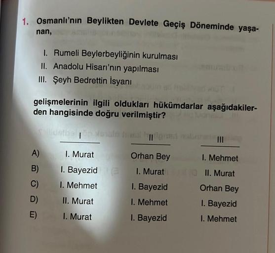 1. Osmanlı'nın Beylikten Devlete Geçiş Döneminde yaşa-
nan,
I. Rumeli Beylerbeyliğinin kurulması
II. Anadolu Hisarı'nın yapılması
III. Şeyh Bedrettin İsyanı
gelişmelerinin ilgili oldukları hükümdarlar aşağıdakiler-
den hangisinde doğru verilmiştir?
sallids