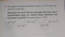 14. Bir yetişkin insanda ortalama 7 trilyon (7.10¹2) sinir hüc-
resi bulunmaktadır.
Beyindeki her sinir hücresi saniyede 600 tane işlem
yapabildiğine göre, bir insanın beyni saniyede kaç
mol işlem yapabilir? (Avogadro Sayısı 6.1023)
A) 7.10-⁹
B) 7.10-11
D) 7.1011
E) 7.10⁹
C) 7.10-12