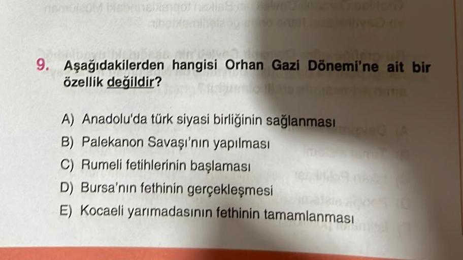 namolot blabanebengor nextinsynsbalyt
9. Aşağıdakilerden hangisi Orhan Gazi Dönemi'ne ait bir
özellik değildir?
A) Anadolu'da türk siyasi birliğinin sağlanması
B) Palekanon Savaşı'nın yapılması
C) Rumeli fetihlerinin başlaması
D) Bursa'nın fethinin gerçekl