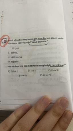 NIH
8
Z
RENK
11 Soluk alma havasıyla akciğer alveollerine geçen oksije-
nin alveol keseciğinden kana geçmesi;
1. difüzyon,
II. osmoz,
III. aktif taşıma,
IV. fagositoz
nonesd
ob madde taşınma biçimlerinden hangileriyle gerçekleşir?
A) Yalnız I
B) I ve II
D) Il ve IV
C) II ve III
E) III ve IV
er sa
Tal
1.
11