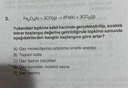 3.
moan
Tilfalmihay
Fe₂O3(k) + 3CO(g) → 2Fe(k) + 3CO₂(g)
Yukarıdaki tepkime sabit hacimde gerçekleştirilip, sıcaklık
tekrar başlangıç değerine getirildiğinde tepkime sonunda
aşağıdakilerden hangisi başlangıca göre artar?
sempiged
A) Gaz moleküllerinin ortalama kinetik enerjisi (0
B) Toplam kütle
C) Gaz fazının özkütlesi
D) Gaz fazındaki molekül sayısı
E) Gaz basıncı