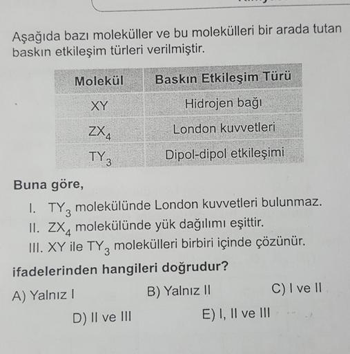 Aşağıda bazı moleküller ve bu molekülleri bir arada tutan
baskın etkileşim türleri verilmiştir.
Baskın Etkileşim Türü
Molekül
XY
ZX₁
Buna göre,
TY 3
Hidrojen bağı
London kuvvetleri
Dipol-dipol etkileşimi
D) II ve III
1. TY3 molekülünde
II. ZX molekülünde y