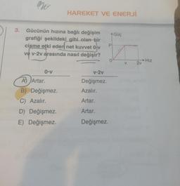 no
3. Gücünün hızına bağlı değişim
grafiği şekildeki gibi olan bir
cisme etki eden net kuvvet 0-v
ve v-2v arasında nasıl değişir?
0-v
HAREKET VE ENERJİ
A) Artar.
B) Değişmez.
C) Azalır.
D) Değişmez.
E)
Değişmez.
A Güç
P
v-2v
Değişmez.
Azalır.
Artar.
Artar.
Değişmez.
2v
Hız