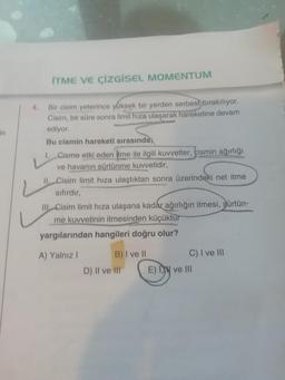 in
İTME VE ÇİZGİSEL MOMENTUM
Bir cisim yeterince yüksek bir yerden serbest bırakılıyor.
Cisim, bir süre sonra limit hıza ulaşarak hareketine devam
ediyor.
Bu cismin hareketi sırasında;
1. Cisme etki eden tme ile ilgili kuvvetler, cismin ağırlığı
ve havanın sürtünme kuvvetidir,
Il Cisim limit hıza ulaştıktan sonra üzerindeki net itme
sıfırdır,
III Cisim limit hıza ulaşana kadar ağırlığın itmesi, gürtün-
me kuvvetinin itmesinden küçüktür
yargılarından hangileri doğru olur?
A) Yalnız I
B) I ve II
D) II ve III
C) I ve III
E) I ve III