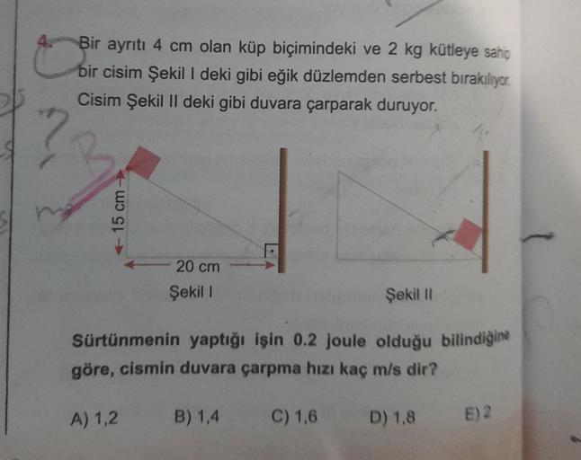 Bir ayrıtı 4 cm olan küp biçimindeki ve 2 kg kütleye sahip
bir cisim Şekil I deki gibi eğik düzlemden serbest bırakılıyor
Cisim Şekil II deki gibi duvara çarparak duruyor.
<-15 cm->
20 cm
Şekil 1
Şekil II
Sürtünmenin yaptığı işin 0.2 joule olduğu bilindiği