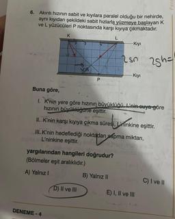 6. Akıntı hızının sabit ve kıyılara paralel olduğu bir nehirde,
aynı kıyıdan şekildeki sabit hızlarla yüzmeye başlayan K
ve L yüzücüleri P noktasında karşı kıyıya çıkmaktadır.
K
P
DENEME-4
yargılarından hangileri doğrudur?
VIENE
(Bölmeler eşit aralıklıdır.)
A) Yalnız I
L
D) II ve III
-Kıyı
Buna göre,
I. K'nin yere göre hızının büyüklüğü, L'nin suya göre
hızının büyüklüğüne eşittir.
Lsn
II. K'nin karşı kıyıya çıkma süresi, Linkine eşittir.
esi, L'nınkine
III. K'nin hedeflediği noktadan sapma miktarı,
L'ninkine eşittir.
B) Yalnız II
Kıyı
25h=
E) I, II ve III
Parc
C) I ve II