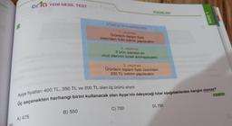 orta YENİ NESİL TEST
A) 475
YÜZDELER
B) 550
SÖMESTİR KAMPANYASI
1. seçenek
Ürünlerin toplam fiyatı
üzerinden %50 indirim yapılacaktır.
2. seçenek
3 ürün alandan en
ucuz olanının ücreti alınmayacaktır.
3. seçenek
Ürünlerin toplam fiyatı üzerinden
250 TL indirim yapılacaktır.
Ayşe fiyatları 400 TL, 350 TL ve 200 TL olan üç ürünü alıyor.
Üç seçenekten herhangi birini kullanacak olan Ayşe'nin ödeyeceği tutar aşağıdakilerden hangisi olamaz?
C) 700
D) 750
4. ÜNİTE
M.7.1.5.3