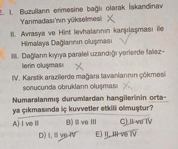 2. 1. Buzulların erimesine bağlı olarak İskandinav
Yarımadası'nın yükselmesi X
II. Avrasya ve Hint levhalarının karşılaşması ile
Himalaya Dağlarının oluşması
III. Dağların kıyıya paralel uzandığı yerlerde falez-
lerin oluşması
X
IV. Karstik arazilerde mağara tavanlarının çökmesi
sonucunda obrukların oluşması
Numaralanmış durumlardan hangilerinin orta-
ya çıkmasında iç kuvvetler etkili olmuştur?
A) I ve II
B) II ve III
D) I, II ve IV
C) II ve IV
E) II, II ve IV