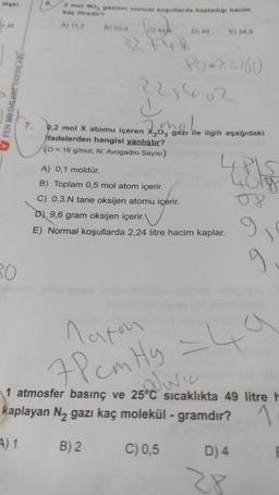 ilişki
FEN BILIMLER YAYINLARI
30
7.
2 mol SO, gazının normal koşullarda kapladığı hacim
kaç litredir?
A) 11.2
B) 22,4
D) 49
E) 24,5
80*2=160
22,402
d
mel
0,2 mol X atomu içeren X₂03 gazı ile ilgili aşağıdaki
ifadelerden hangisi yanlıştır?
(0 = 16 g/mol, N: Avogadro Sayısı)
A) 0,1 moldür.
B) Toplam 0,5 mol atom içerir.
C) 0,3.N tane oksijen atomu içerir.
D 9,6 gram oksijen içerir.
E) Normal koşullarda 2,24 litre hacim kaplar.
tils
08
Maton
7Pcm Hy = 4
1 atmosfer basınç ve 25°C sıcaklıkta 49 litre h
Juic
kaplayan N₂ gazı kaç molekül - gramdır?
1
A) 1 B) 2
C) 0,5
D) 4
28