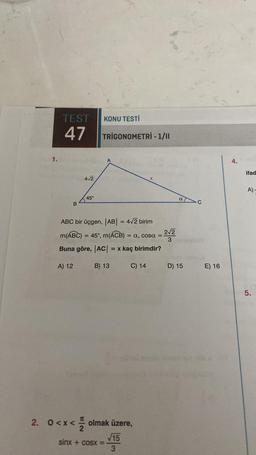 1.
TEST
47
B
4√2
45°
KONU TESTİ
TRIGONOMETRİ - 1/11
A
ABC bir üçgen, |AB| = 4√2 birim
m(ABC) = 45°, m(ACB) =
= a, cosa = 2√2
3
Buna göre, |AC| = x kaç birimdir?
A) 12
B) 13
sinx + cosx =
C) 14
2. 0<x< olmak üzere,
√15
3
a
D) 15
C
E) 16
4.
ifad
A)-
5.