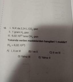 1
12.
I. N.K da 2,24 L CO₂ gazi
II. 1 gram H₂ gazi
III. 6,02.1023 tane CH₁ gazi
Yukarıda verilen maddelerden hangileri 1 moldür?
(NA = 6,02.1023)
A) I, II ve III
B) I ve II
D) Yalnız III
C) II ve III
E) Yalnız II