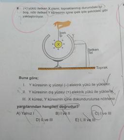 6. (+) yüklü iletken X cismi, topraklanmış durumdaki içi
boş, nötr iletken Y küresinin içine ipek iple şekildeki gibi
yaklaştırılıyor.
pek
lp
+
+(X) +
D) Il ve III
İletken
Tel
Buna göre;
1. Y küresinin iç yüzeyi (-) elektrik yükü ile yüklenir.
H. Y küresinin dış yüzeyi (+) elektrik yükü ile yükleni
III. X küresi, Y küresinin içine dokundurulursa nötrlenir.
yargılarından hangileri doğrudur?
A) Yalnız I
B) I ve II
Toprak
E) I, II ve II
C) I ve III