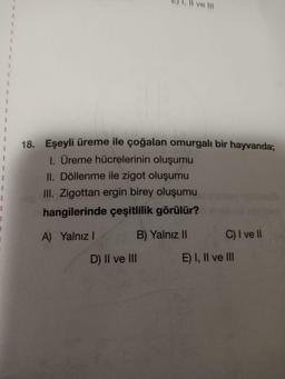 I
1
I
18. Eşeyli üreme ile çoğalan omurgalı bir hayvanda;
1. Üreme hücrelerinin oluşumu
II. Döllenme ile zigot oluşumu
III. Zigottan ergin birey oluşumu
hangilerinde çeşitlilik görülür?
A) Yalnız I
(GB) Yalnız II
ve III
D) II ve III
C) I ve II
E) I, II ve III