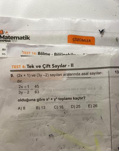Matematik
YAPRAK TEST
Bil
say
TEST 14: Bölme - Bölünebil
ÇÖZÜMLER
TEST 4: Tek ve Çift Sayılar - II
9. (2x + 1) ve (3y -2) sayıları aralarında asal sayılar-
dır.
2x+1 45
3y-2
63
olduğuna göre x² + y² toplamı kaçtır?
A) 8 B) 13
C) 15 D) 25
E) 26
Mis emish 2