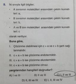 9. İki Sıvıyla ilgili bilgiler;
●
●
●
A SIVISının molekülleri arasındaki çekim kuvvet-
leri: a,
B SIVISının molekülleri arasındaki çekim kuvvet-
leri: b,
A ve B SIVI molekülleri arasındaki çekim kuvvet-
leri: c
olarak veriliyor.
Buna göre,
1. Çözünme olabilmesi için c> a ve c> b şartı sağ-
lanmalıdır.
II. c<a + b ise çözünme endotermiktir.
III. c> a+b ise çözünme ekzotermiktir.
IV. c<a + b ise çözünme olmaz.
yargılarından hangileri doğrudur?
A) I ve III
B) II ve III
D) II, III ve IV
C) I, II ve III
E) I, II, III ve IV